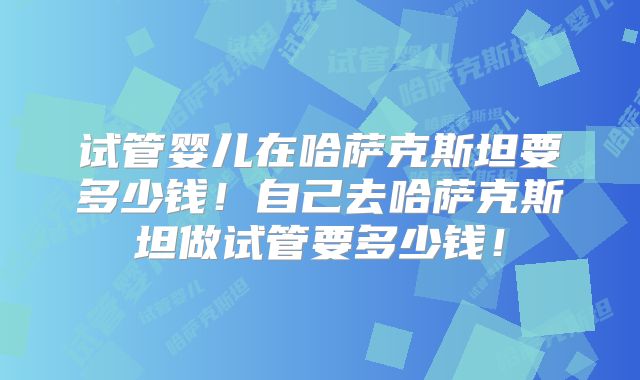 试管婴儿在哈萨克斯坦要多少钱！自己去哈萨克斯坦做试管要多少钱！