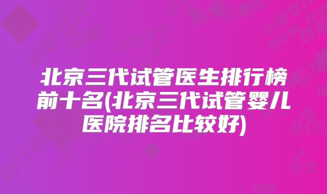 北京三代试管医生排行榜前十名(北京三代试管婴儿医院排名比较好)