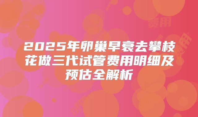 2025年卵巢早衰去攀枝花做三代试管费用明细及预估全解析