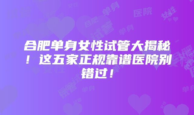 合肥单身女性试管大揭秘！这五家正规靠谱医院别错过！
