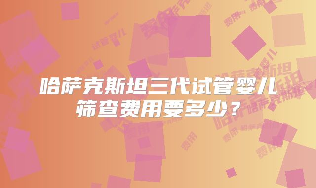 哈萨克斯坦三代试管婴儿筛查费用要多少？