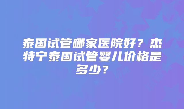 泰国试管哪家医院好？杰特宁泰国试管婴儿价格是多少？