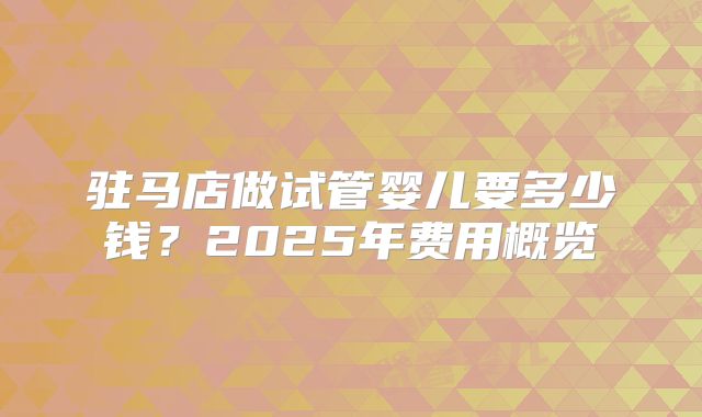 驻马店做试管婴儿要多少钱？2025年费用概览