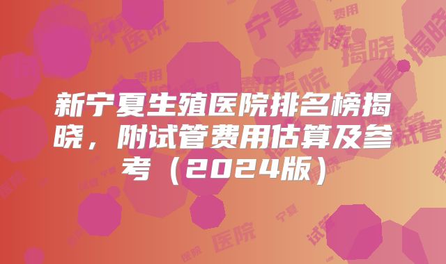 新宁夏生殖医院排名榜揭晓,附试管费用估算及参考(2024版)