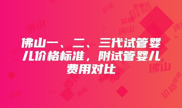 佛山一、二、三代试管婴儿价格标准，附试管婴儿费用对比