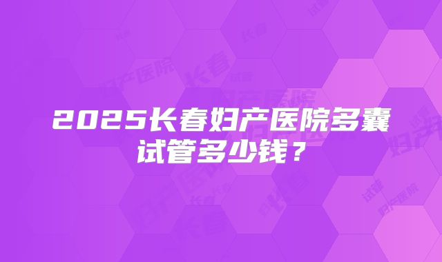 2025长春妇产医院多囊试管多少钱？