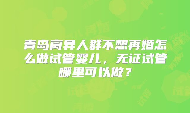青岛离异人群不想再婚怎么做试管婴儿,无证试管哪里可以做?