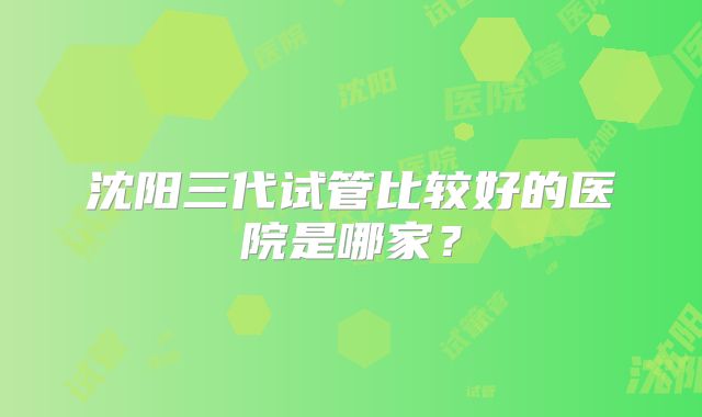 沈阳三代试管比较好的医院是哪家？