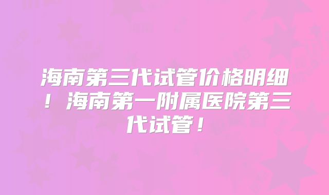 海南第三代试管价格明细！海南第一附属医院第三代试管！