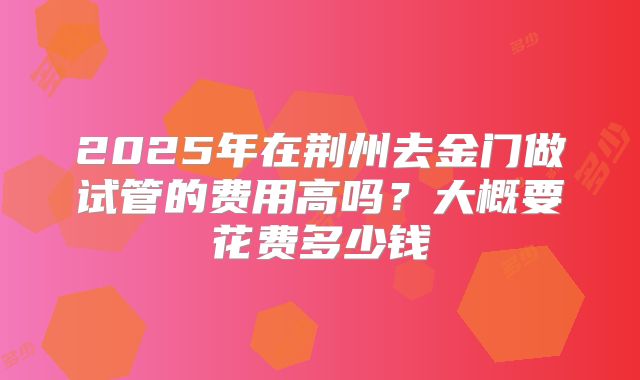 2025年在荆州去金门做试管的费用高吗？大概要花费多少钱
