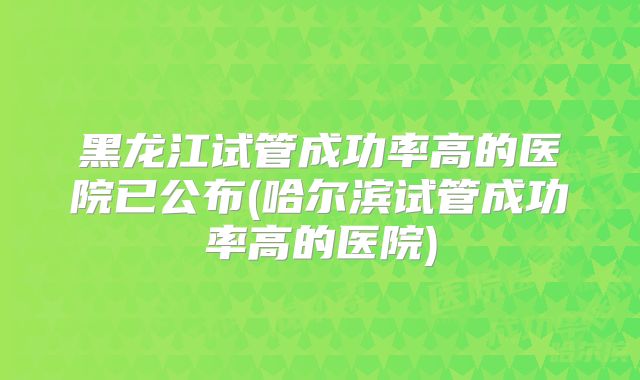 黑龙江试管成功率高的医院已公布(哈尔滨试管成功率高的医院)