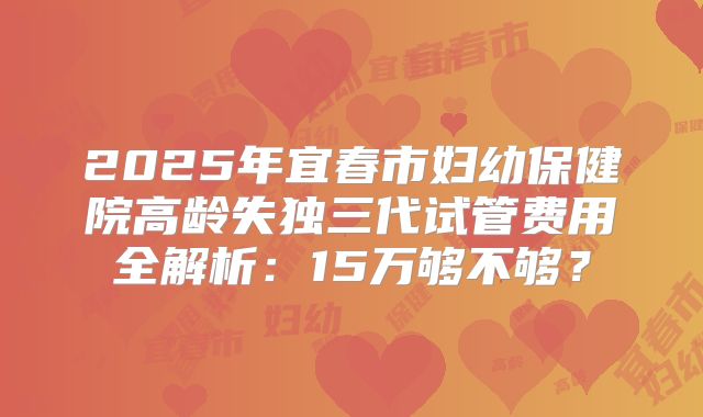 2025年宜春市妇幼保健院高龄失独三代试管费用全解析：15万够不够？