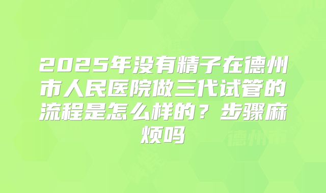 2025年没有精子在德州市人民医院做三代试管的流程是怎么样的?步骤麻烦吗
