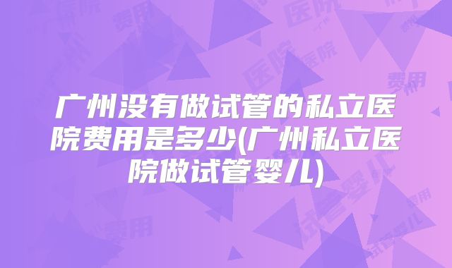 广州没有做试管的私立医院费用是多少(广州私立医院做试管婴儿)