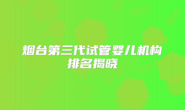 烟台第三代试管婴儿机构排名揭晓