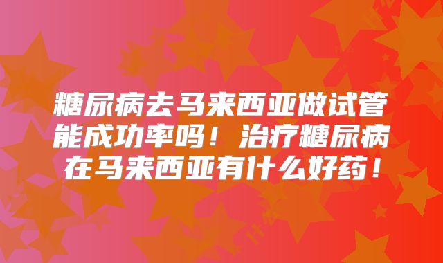 糖尿病去马来西亚做试管能成功率吗!治疗糖尿病在马来西亚有什么好药!