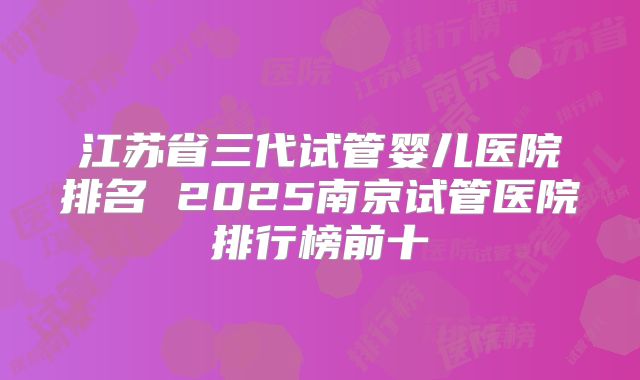江苏省三代试管婴儿医院排名 2025南京试管医院排行榜前十