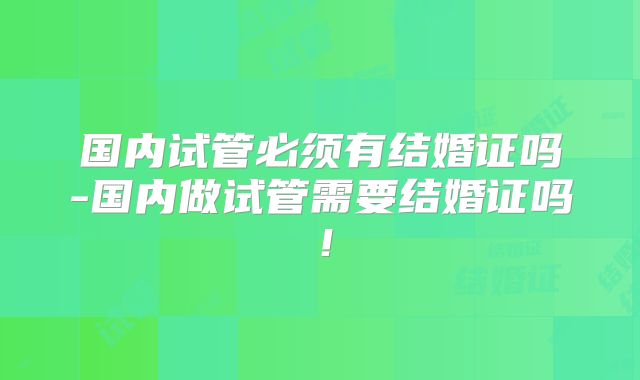 国内试管必须有结婚证吗-国内做试管需要结婚证吗!