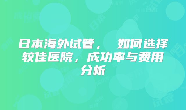 日本海外试管， 如何选择较佳医院，成功率与费用分析