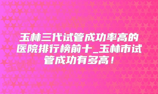 玉林三代试管成功率高的医院排行榜前十_玉林市试管成功有多高！