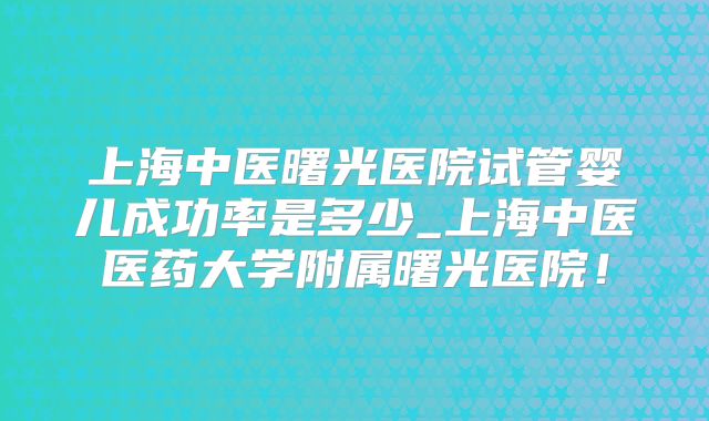上海中医曙光医院试管婴儿成功率是多少_上海中医医药大学附属曙光医院！
