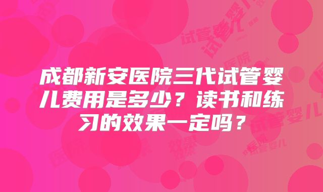 成都新安医院三代试管婴儿费用是多少?读书和练习的效果一定吗?