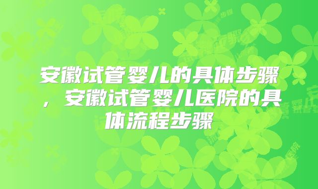 安徽试管婴儿的具体步骤，安徽试管婴儿医院的具体流程步骤
