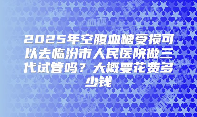 2025年空腹血糖受损可以去临汾市人民医院做三代试管吗？大概要花费多少钱