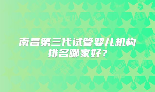 南昌第三代试管婴儿机构排名哪家好？