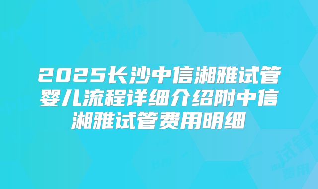 2025长沙中信湘雅试管婴儿流程详细介绍附中信湘雅试管费用明细