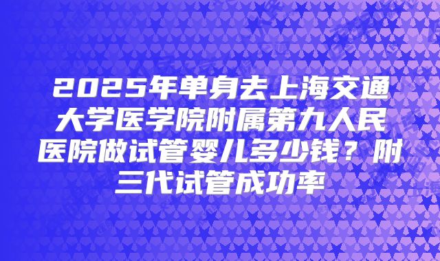 2025年单身去上海交通大学医学院附属第九人民医院做试管婴儿多少钱?附三代试管成功率