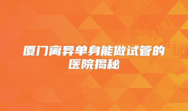 厦门离异单身能做试管的医院揭秘