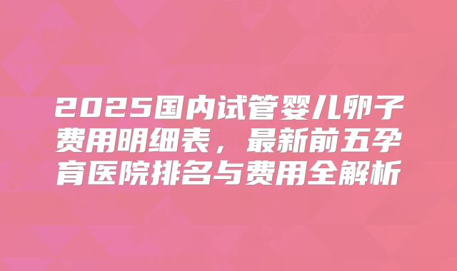 2025国内试管婴儿卵子费用明细表，最新前五孕育医院排名与费用全解析
