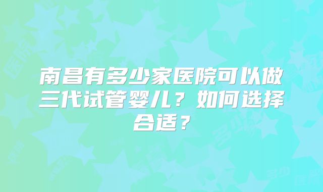 南昌有多少家医院可以做三代试管婴儿?如何选择合适?