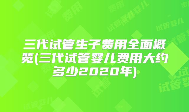 三代试管生子费用全面概览(三代试管婴儿费用大约多少2020年)