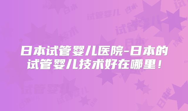 日本试管婴儿医院-日本的试管婴儿技术好在哪里！