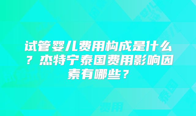 试管婴儿费用构成是什么?杰特宁泰国费用影响因素有哪些?