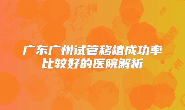 广东广州试管移植成功率比较好的医院解析