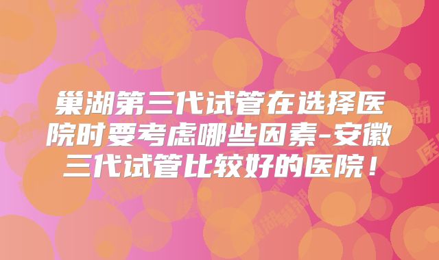 巢湖第三代试管在选择医院时要考虑哪些因素-安徽三代试管比较好的医院！