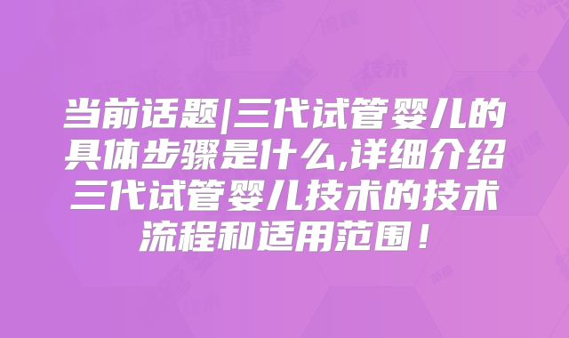 当前话题|三代试管婴儿的具体步骤是什么,详细介绍三代试管婴儿技术的技术流程和适用范围！