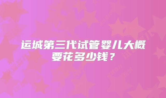 运城第三代试管婴儿大概要花多少钱？