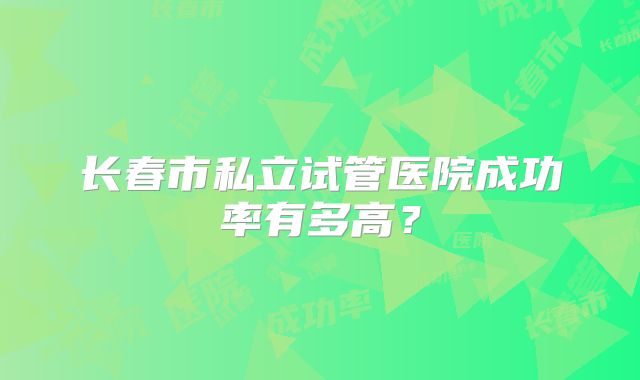 长春市私立试管医院成功率有多高？