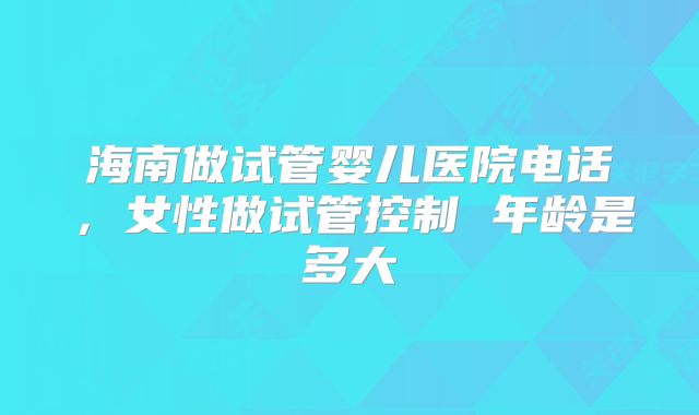 海南做试管婴儿医院电话，女性做试管控制 年龄是多大