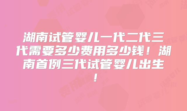 湖南试管婴儿一代二代三代需要多少费用多少钱！湖南首例三代试管婴儿出生！
