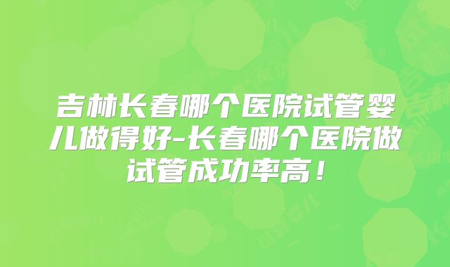 吉林长春哪个医院试管婴儿做得好-长春哪个医院做试管成功率高!