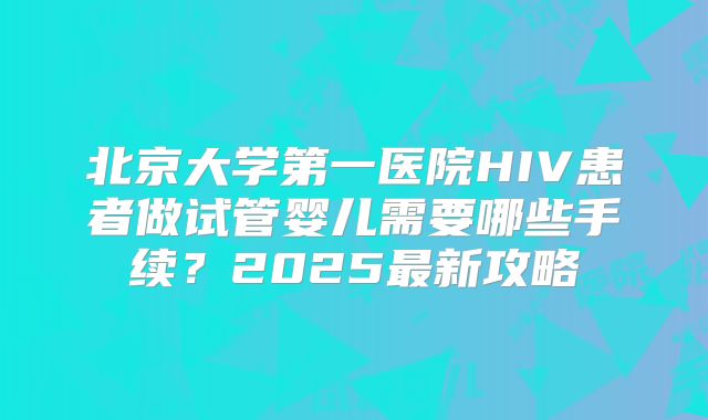 北京大学第一医院HIV患者做试管婴儿需要哪些手续？2025最新攻略