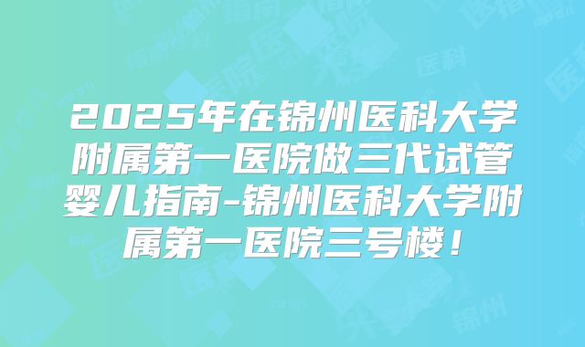 2025年在锦州医科大学附属第一医院做三代试管婴儿指南-锦州医科大学附属第一医院三号楼!