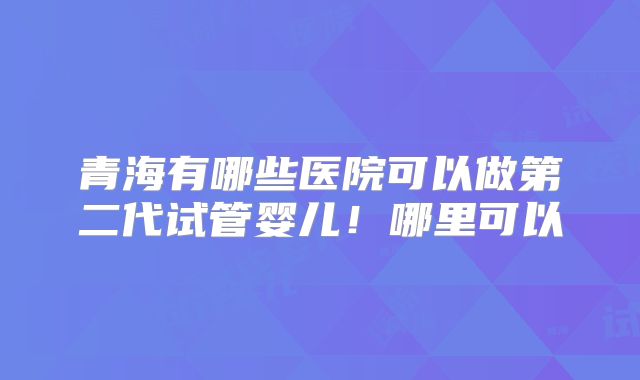 青海有哪些医院可以做第二代试管婴儿！哪里可以