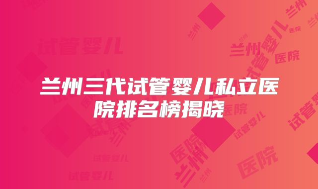 兰州三代试管婴儿私立医院排名榜揭晓