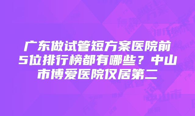 广东做试管短方案医院前5位排行榜都有哪些?中山市博爱医院仅居第二